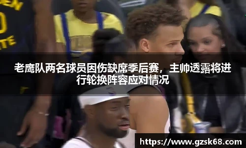 老鹰队两名球员因伤缺席季后赛，主帅透露将进行轮换阵容应对情况